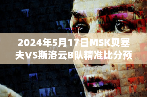 2024年5月17日MSK贝塞夫VS斯洛云B队精准比分预测推荐(贝塞cp)