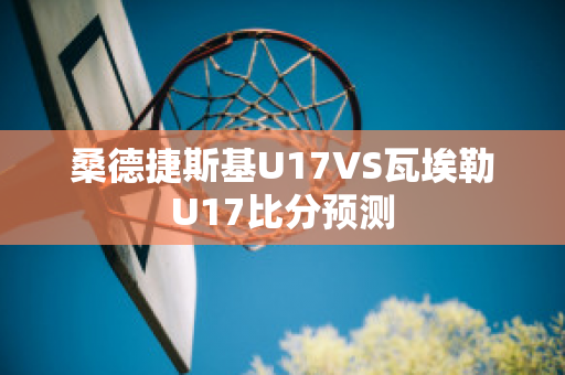 桑德捷斯基U17VS瓦埃勒U17比分预测