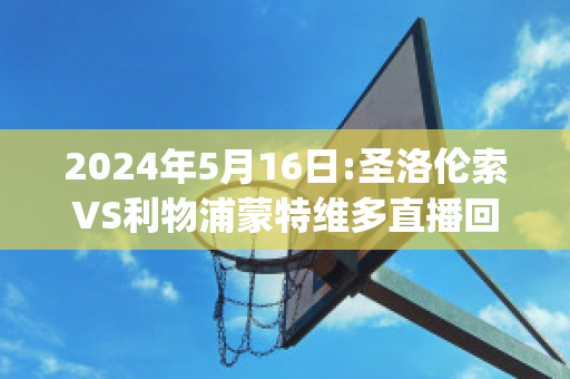 2024年5月16日:圣洛伦索VS利物浦蒙特维多直播回放(圣洛伦索vs阿根廷青年人)