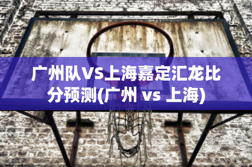 广州队VS上海嘉定汇龙比分预测(广州 vs 上海)