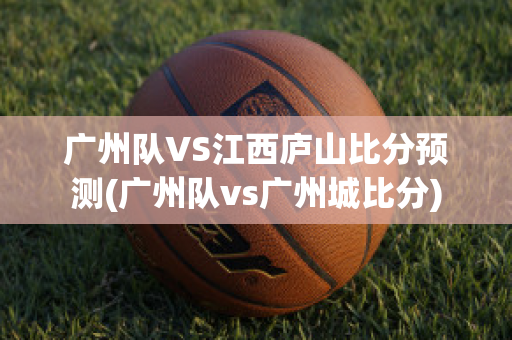 广州队VS江西庐山比分预测(广州队vs广州城比分)