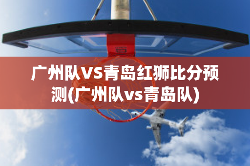 广州队VS青岛红狮比分预测(广州队vs青岛队)