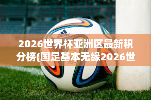 2026世界杯亚洲区最新积分榜(国足基本无缘2026世界杯)