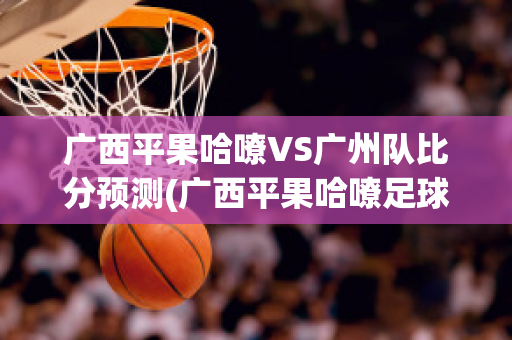 广西平果哈嘹VS广州队比分预测(广西平果哈嘹足球俱乐部微博)