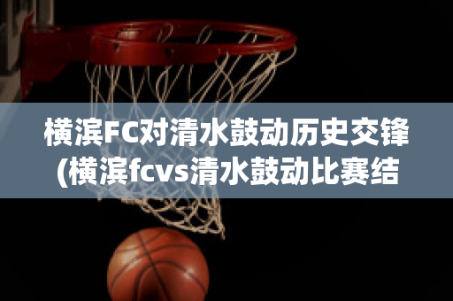 横滨FC对清水鼓动历史交锋(横滨fcvs清水鼓动比赛结果)