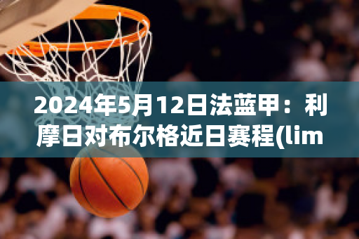 2024年5月12日法蓝甲：利摩日对布尔格近日赛程(limoges法国利摩日)