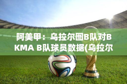 阿美甲：乌拉尔图B队对BKMA B队球员数据(乌拉尔对图拉兵工厂视频直播)