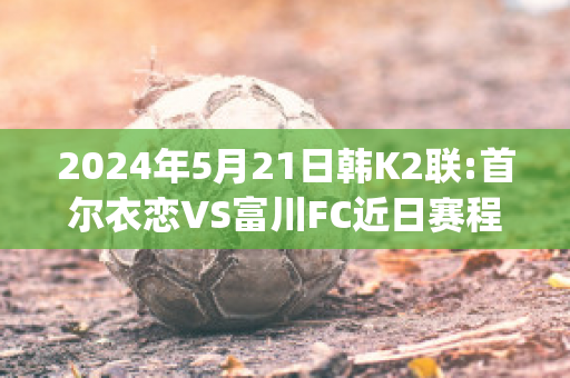 2024年5月21日韩K2联:首尔衣恋VS富川FC近日赛程(首尔衣恋vs釜山偶像比分)