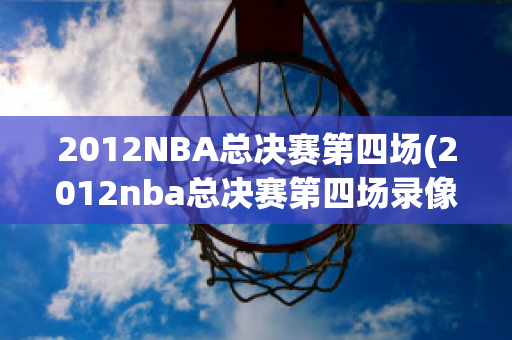 2012NBA总决赛第四场(2012nba总决赛第四场录像)