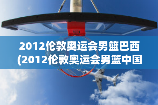 2012伦敦奥运会男篮巴西(2012伦敦奥运会男篮中国巴西)