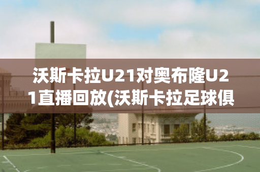 沃斯卡拉U21对奥布隆U21直播回放(沃斯卡拉足球俱乐部)