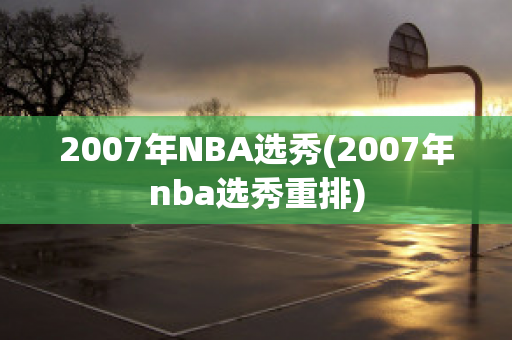 2007年NBA选秀(2007年nba选秀重排)