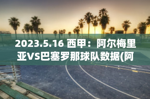 2023.5.16 西甲：阿尔梅里亚VS巴塞罗那球队数据(阿尔梅里亚足球俱乐部)