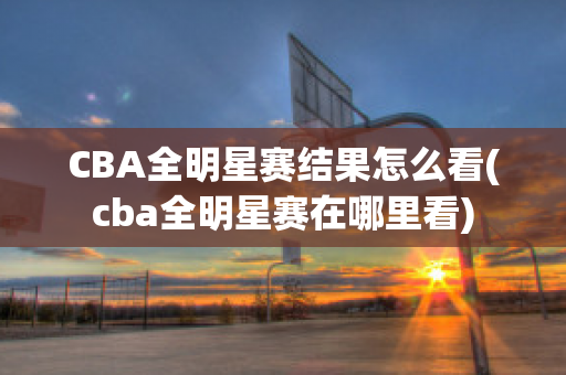 CBA全明星赛结果怎么看(cba全明星赛在哪里看)