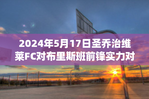 2024年5月17日圣乔治维莱FC对布里斯班前锋实力对比(圣乔治维拉翁vs格兰奇)