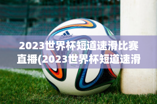 2023世界杯短道速滑比赛直播(2023世界杯短道速滑比赛直播北京站)