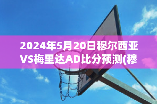 2024年5月20日穆尔西亚VS梅里达AD比分预测(穆尔西亚足球俱乐部)