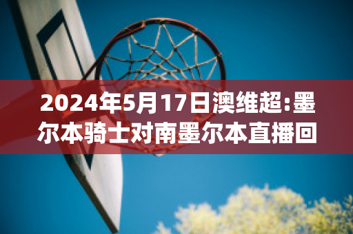 2024年5月17日澳维超:墨尔本骑士对南墨尔本直播回放(墨尔本骑士足球)