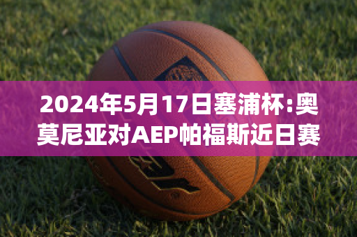 2024年5月17日塞浦杯:奥莫尼亚对AEP帕福斯近日赛程(奥莫尼亚vs萨迪)