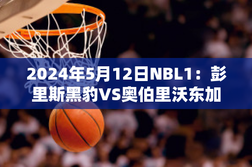 2024年5月12日NBL1：彭里斯黑豹VS奥伯里沃东加大盗实力对比