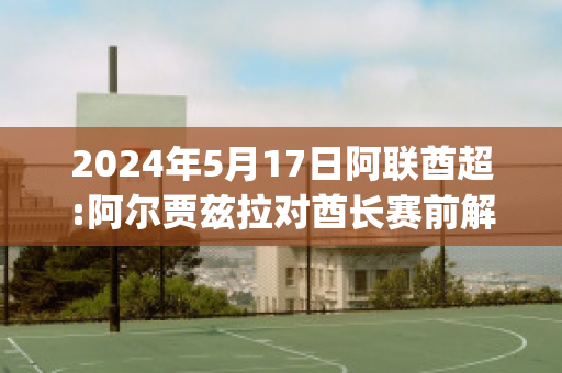 2024年5月17日阿联酋超:阿尔贾兹拉对酋长赛前解析(阿联酋足球超级联赛)