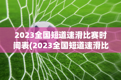 2023全国短道速滑比赛时间表(2023全国短道速滑比赛时间表格)