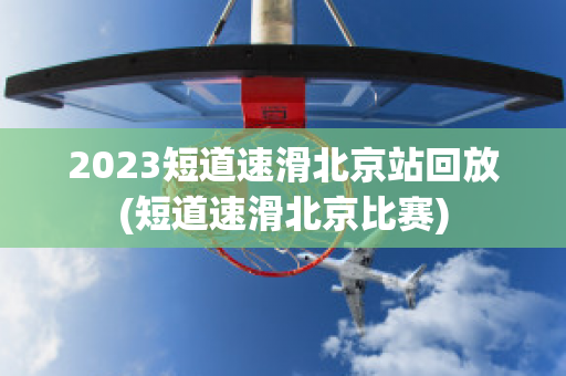 2023短道速滑北京站回放(短道速滑北京比赛)