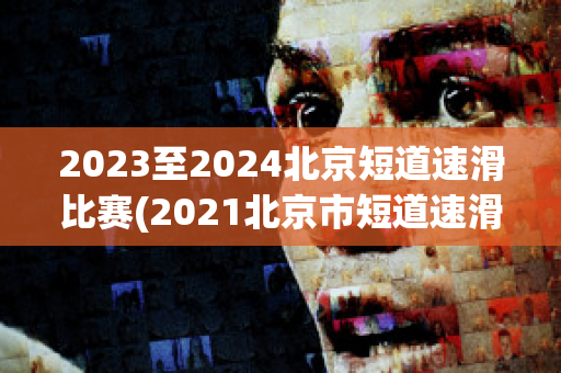 2023至2024北京短道速滑比赛(2021北京市短道速滑冠军赛)