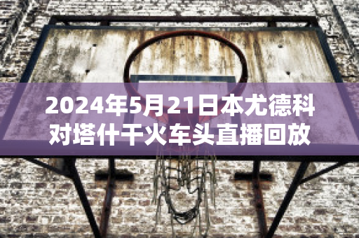 2024年5月21日本尤德科对塔什干火车头直播回放