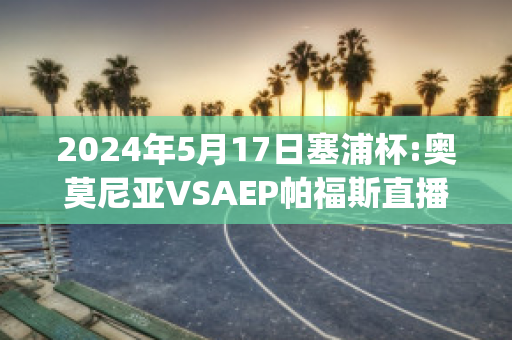 2024年5月17日塞浦杯:奥莫尼亚VSAEP帕福斯直播回放(奥莫尼亚vs萨迪)