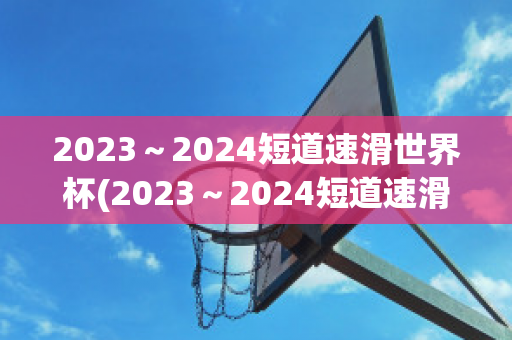 2023～2024短道速滑世界杯(2023～2024短道速滑世界杯北京站门票)