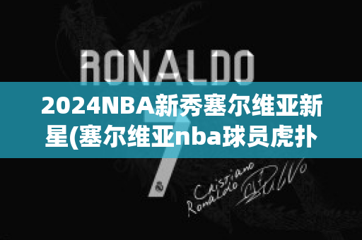 2024NBA新秀塞尔维亚新星(塞尔维亚nba球员虎扑)