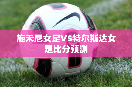 施禾尼女足VS特尔斯达女足比分预测