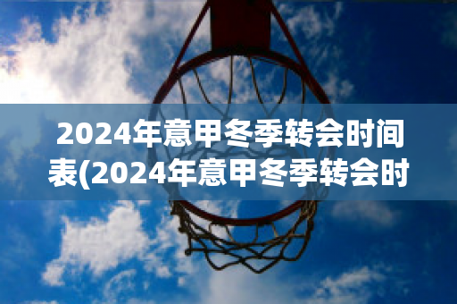 2024年意甲冬季转会时间表(2024年意甲冬季转会时间表图片)