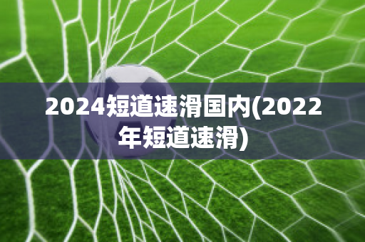 2024短道速滑国内(2022年短道速滑)