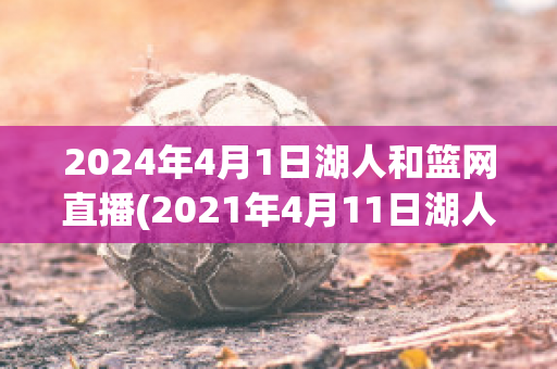 2024年4月1日湖人和篮网直播(2021年4月11日湖人与篮网视频直播)