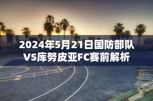 2024年5月21日国防部队VS库努皮亚FC赛前解析