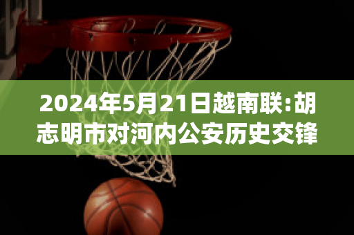 2024年5月21日越南联:胡志明市对河内公安历史交锋(越南胡志明和河内相距的路程)