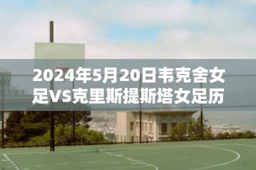 2024年5月20日韦克舍女足VS克里斯提斯塔女足历史战绩