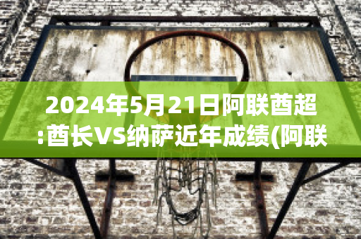 2024年5月21日阿联酋超:酋长VS纳萨近年成绩(阿联酋酋长盛装出席)