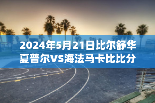 2024年5月21日比尔舒华夏普尔VS海法马卡比比分预测推荐(比尔舒华夏普尔对安罗科萨斯)