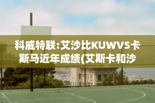 科威特联:艾沙比KUWVS卡斯马近年成绩(艾斯卡和沙巴)