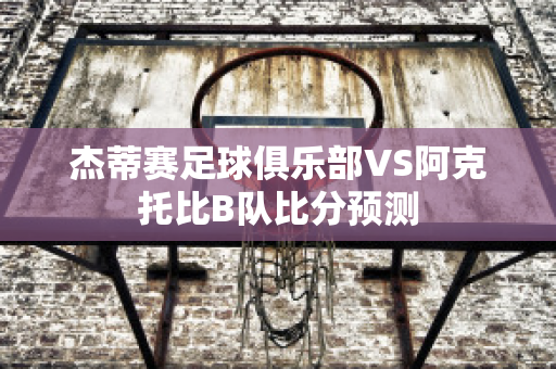 杰蒂赛足球俱乐部VS阿克托比B队比分预测