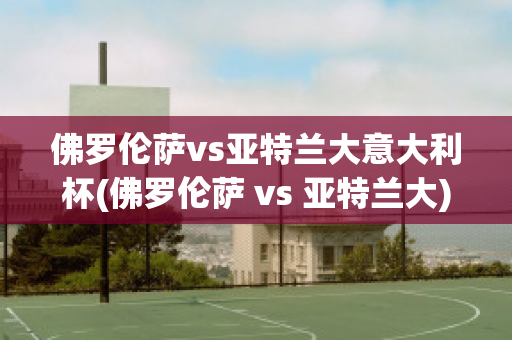 佛罗伦萨vs亚特兰大意大利杯(佛罗伦萨 vs 亚特兰大)