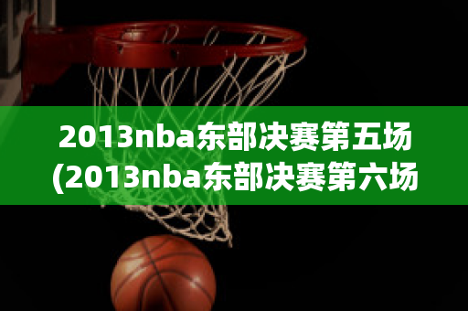 2013nba东部决赛第五场(2013nba东部决赛第六场全场回放)