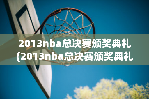 2013nba总决赛颁奖典礼(2013nba总决赛颁奖典礼录像回放)