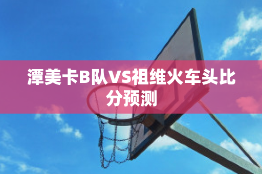 潭美卡B队VS祖维火车头比分预测