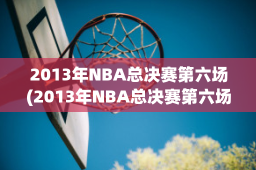 2013年NBA总决赛第六场(2013年NBA总决赛第六场比)