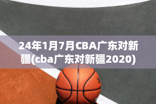 24年1月7月CBA广东对新疆(cba广东对新疆2020)