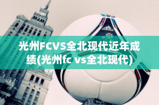 光州FCVS全北现代近年成绩(光州fc vs全北现代)